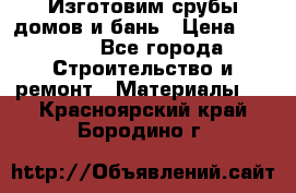  Изготовим срубы домов и бань › Цена ­ 1 000 - Все города Строительство и ремонт » Материалы   . Красноярский край,Бородино г.